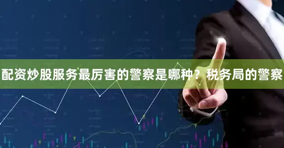 配资炒股服务最厉害的警察是哪种？税务局的警察
