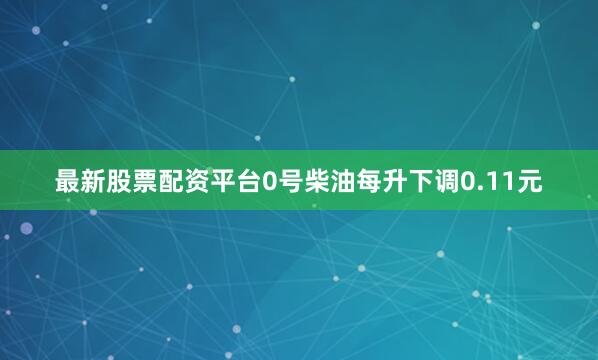 最新股票配资平台0号柴油每升下调0.11元