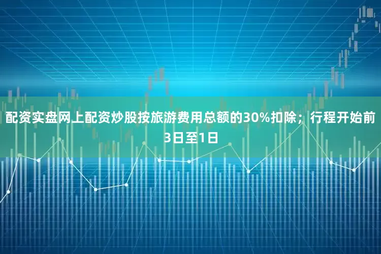 配资实盘网上配资炒股按旅游费用总额的30%扣除；行程开始前3日至1日