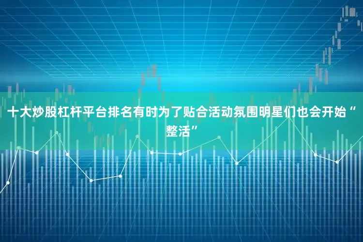 十大炒股杠杆平台排名有时为了贴合活动氛围明星们也会开始“整活”